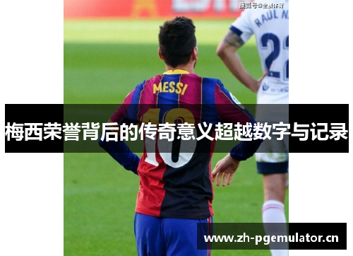 梅西荣誉背后的传奇意义超越数字与记录