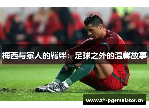 梅西与家人的羁绊:足球之外的温馨故事 梅西与家人的羁绊:足球之外的温馨故事