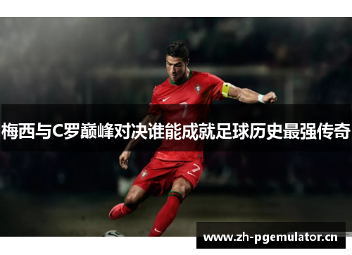 梅西与C罗巅峰对决谁能成就足球历史最强传奇 梅西与C罗巅峰对决谁能成就足球历史最强传奇