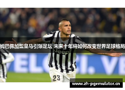 姆巴佩加盟皇马引爆足坛 未来十年将如何改变世界足球格局