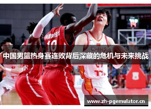 中国男篮热身赛连败背后深藏的危机与未来挑战