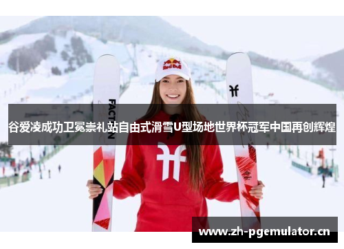 谷爱凌成功卫冕崇礼站自由式滑雪U型场地世界杯冠军中国再创辉煌