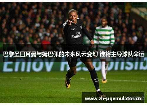 巴黎圣日耳曼与姆巴佩的未来风云变幻 谁将主导球队命运