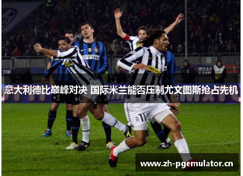 意大利德比巅峰对决 国际米兰能否压制尤文图斯抢占先机