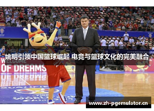 姚明引领中国篮球崛起 电竞与篮球文化的完美融合