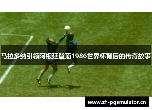 马拉多纳引领阿根廷登顶1986世界杯背后的传奇故事