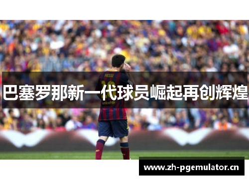 巴塞罗那新一代球员崛起再创辉煌 巴塞罗那新一代球员崛起再创辉煌