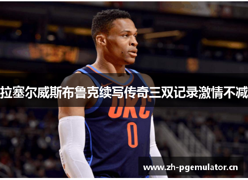 拉塞尔威斯布鲁克续写传奇三双记录激情不减