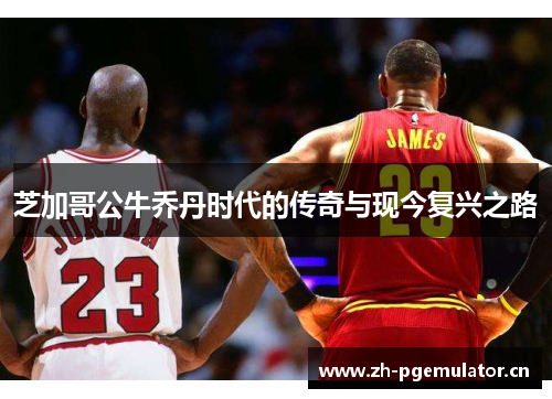芝加哥公牛乔丹时代的传奇与现今复兴之路 芝加哥公牛乔丹时代的传奇与现今复兴之路