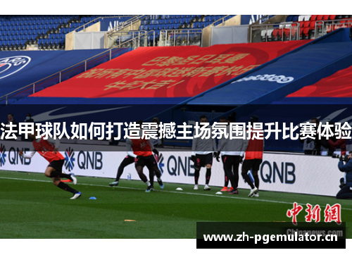 法甲球队如何打造震撼主场氛围提升比赛体验